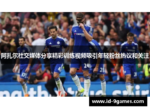 阿扎尔社交媒体分享精彩训练视频吸引年轻粉丝热议和关注